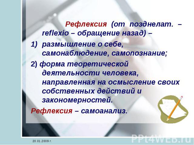 Рефлексия (от позднелат. – reflexio – обращение назад) – размышление о себе, самонаблюдение, самопознание;2) форма теоретической деятельности человека, направленная на осмысление своих собственных действий и закономерностей.Рефлексия – самоанализ.