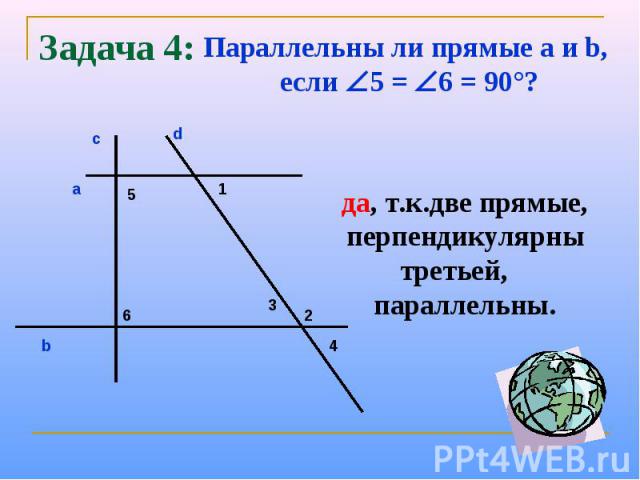 Задача 4:Параллельны ли прямые a и b, если 5 = 6 = 90°?да, т.к.две прямые, перпендикулярны третьей, параллельны.