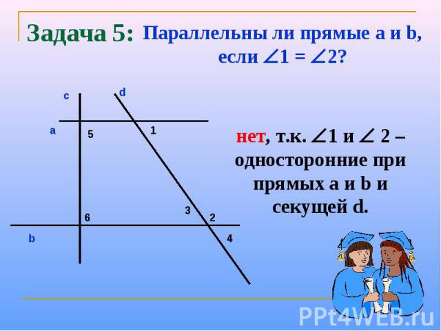 Задача 5:Параллельны ли прямые a и b, если 1 = 2?нет, т.к. 1 и 2 – односторонние при прямых а и b и секущей d.