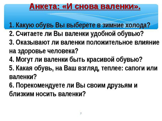 Анкета: «И снова валенки».1. Какую обувь Вы выберете в зимние холода?2. Считаете ли Вы валенки удобной обувью?3. Оказывают ли валенки положительное влияние на здоровье человека?4. Могут ли валенки быть красивой обувью?5. Какая обувь, на Ваш взгляд, …