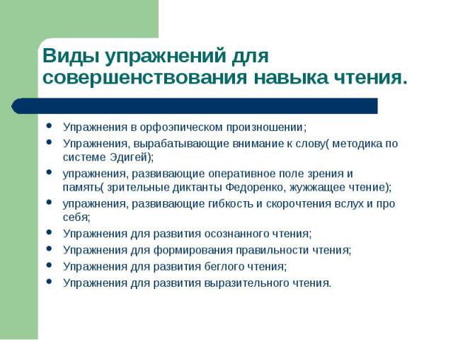 Виды упражнений для совершенствования навыка чтения.Упражнения в орфоэпическом произношении;Упражнения, вырабатывающие внимание к слову( методика по системе Эдигей);упражнения, развивающие оперативное поле зрения и память( зрительные диктанты Федоре…