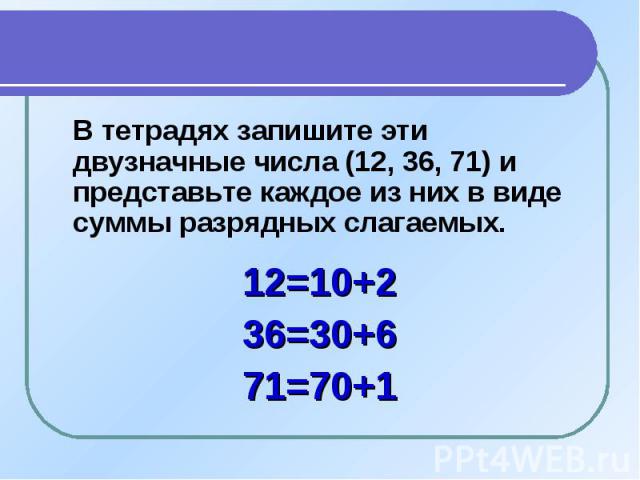 В тетрадях запишите эти двузначные числа (12, 36, 71) и представьте каждое из них в виде суммы разрядных слагаемых.12=10+236=30+671=70+1