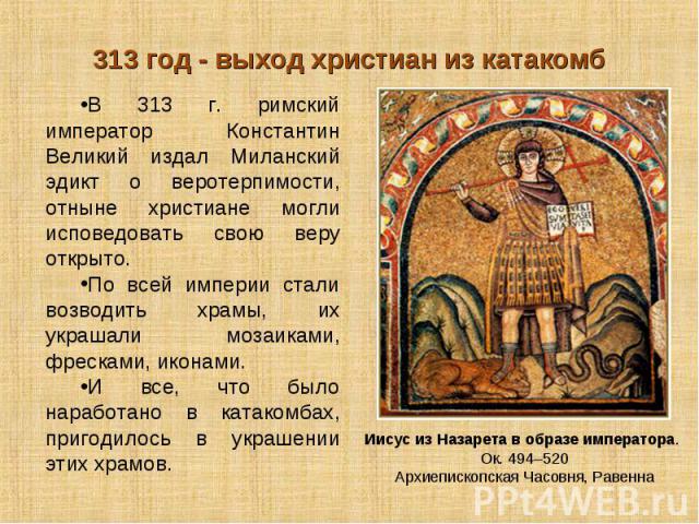 313 год - выход христиан из катакомбВ 313 г. римский император Константин Великий издал Миланский эдикт о веротерпимости, отныне христиане могли исповедовать свою веру открыто. По всей империи стали возводить храмы, их украшали мозаиками, фресками, …