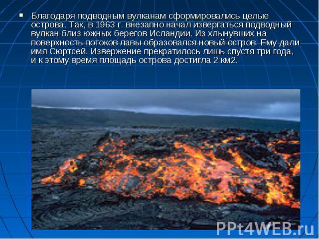 Благодаря подводным вулканам сформировались целые острова. Так, в 1963 г. внезапно начал извергаться подводный вулкан близ южных берегов Исландии. Из хлынувших на поверхность потоков лавы образовался новый остров. Ему дали имя Сюртсей. Извержение пр…