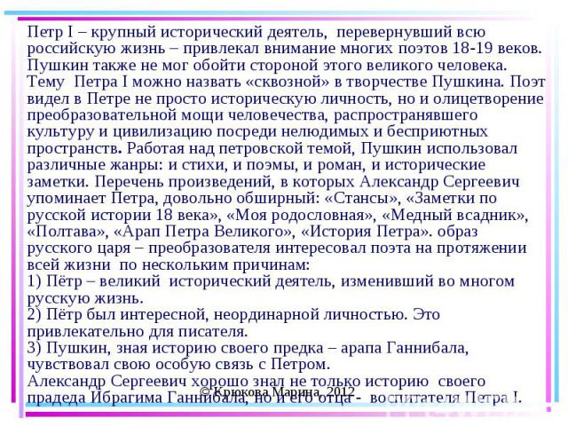 Петр I – крупный исторический деятель, перевернувший всю российскую жизнь – привлекал внимание многих поэтов 18-19 веков. Пушкин также не мог обойти стороной этого великого человека.Тему Петра I можно назвать «сквозной» в творчестве Пушкина. Поэт ви…