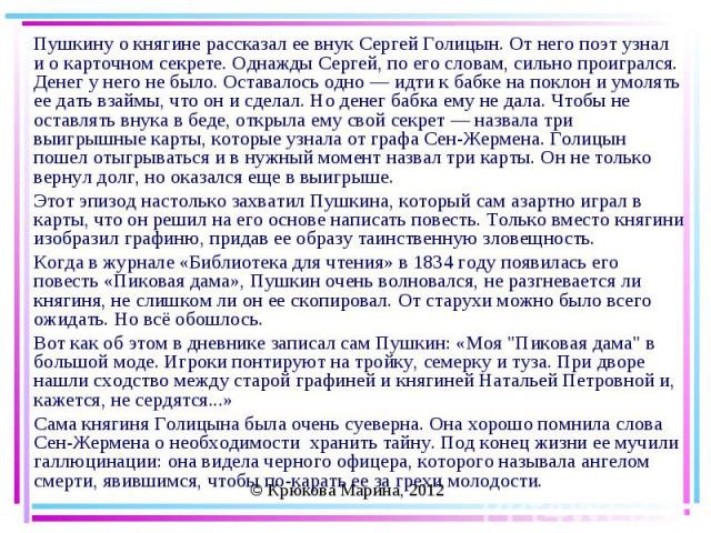 Пушкину о княгине рассказал ее внук Сергей Голицын. От него поэт узнал и о карточном секрете. Однажды Сергей, по его словам, сильно проигрался. Денег у него не было. Оставалось одно — идти к бабке на поклон и умолять ее дать взаймы, что он и сделал.…