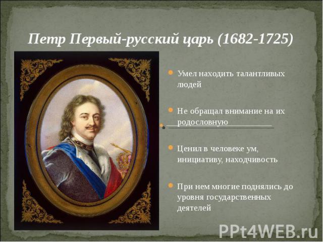 Петр Первый-русский царь (1682-1725)Умел находить талантливых людейНе обращал внимание на их родословнуюЦенил в человеке ум, инициативу, находчивостьПри нем многие поднялись до уровня государственных деятелей