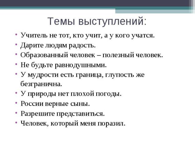 Темы выступлений:Учитель не тот, кто учит, а у кого учатся.Дарите людям радость.Образованный человек – полезный человек.Не будьте равнодушными.У мудрости есть граница, глупость же безгранична.У природы нет плохой погоды.России верные сыны.Разрешите …