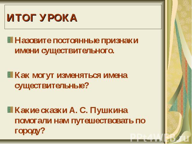 ИТОГ УРОКАНазовите постоянные признаки имени существительного.Как могут изменяться имена существительные?Какие сказки А. С. Пушкина помогали нам путешествовать по городу?