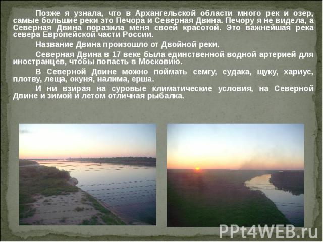 Позже я узнала, что в Архангельской области много рек и озер, самые большие реки это Печора и Северная Двина. Печору я не видела, а Северная Двина поразила меня своей красотой. Это важнейшая река севера Европейской части России. Название Двина произ…