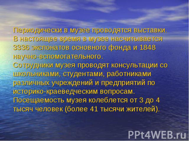 Периодически в музее проводятся выставки.В настоящее время в музее насчитывается 3336 экспонатов основного фонда и 1848 научно-вспомогательного.Сотрудники музея проводят консультации со школьниками, студентами, работниками различных учреждений и пре…