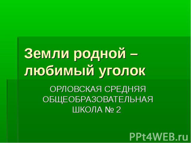 Земли родной – любимый уголок ОРЛОВСКАЯ СРЕДНЯЯ ОБЩЕОБРАЗОВАТЕЛЬНАЯ ШКОЛА № 2