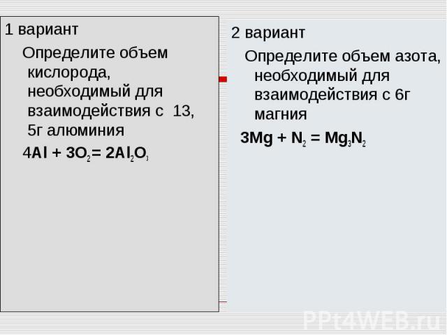 1 вариант Определите объем кислорода, необходимый для взаимодействия с 13, 5г алюминия 4Аl + 3O2 = 2Al2O32 вариант Определите объем азота, необходимый для взаимодействия с 6г магния 3Mg + N2 = Mg3N2