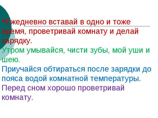 Ежедневно вставай в одно и тоже время, проветривай комнату и делай зарядку.Утром умывайся, чисти зубы, мой уши и шею.Приучайся обтираться после зарядки до пояса водой комнатной температуры.Перед сном хорошо проветривай комнату.