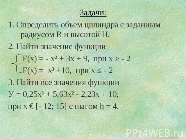 Задачи:1. Определить объем цилиндра с заданным радиусом R и высотой H.2. Найти значение функции F(x) = - х² + 3х + 9, при х ≥ - 2 F(x) = х³ +10, при х ≤ - 23. Найти все значения функцииУ = 0,25х³ + 5,63х² - 2,23х + 10,при х € [- 12; 15] с шагом h = 4.