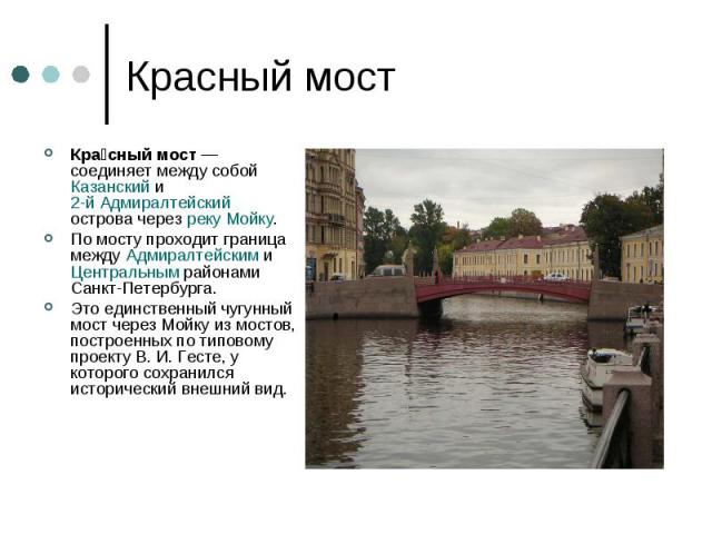 Красный мостКрасный мост — соединяет между собой Казанский и 2-й Адмиралтейский острова через реку Мойку. По мосту проходит граница между Адмиралтейским и Центральным районами Санкт-Петербурга. Это единственный чугунный мост через Мойку из мостов, п…