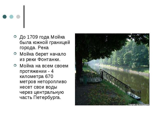 До 1709 года Мойка была южной границей города. Река Мойка берет начало из реки Фонтанки. Мойка на всем своем протяжении - 4 километра 670 метров неторопливо несет свои воды через центральную часть Петербурга.