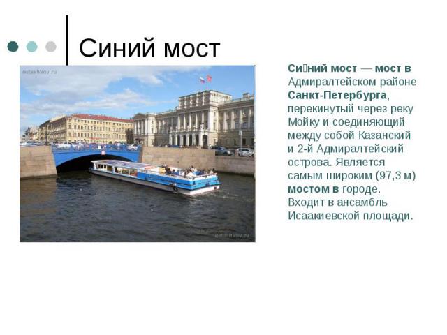 Синий мостСиний мост — мост в Адмиралтейском районе Санкт-Петербурга, перекинутый через реку Мойку и соединяющий между собой Казанский и 2-й Адмиралтейский острова. Является самым широким (97,3 м) мостом в городе. Входит в ансамбль Исаакиевской площади.