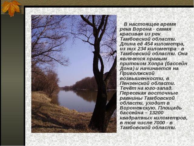 В настоящее время река Ворона - самая красивая из рек Тамбовской области. Длина её 454 километра, из них 234 километра - в Тамбовской области. Она является правым притоком Хопра (бассейн Дона) и начинается на Приволжской возвышенности, в Пензенской …