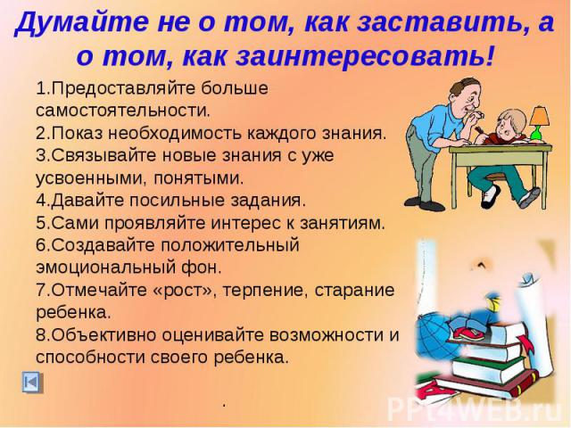 Думайте не о том, как заставить, а о том, как заинтересовать!Предоставляйте больше самостоятельности. Показ необходимость каждого знания.Связывайте новые знания с уже усвоенными, понятыми.Давайте посильные задания. Сами проявляйте интерес к занятиям…