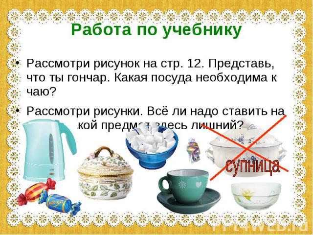 Работа по учебникуРассмотри рисунок на стр. 12. Представь, что ты гончар. Какая посуда необходима к чаю?Рассмотри рисунки. Всё ли надо ставить на стол? Какой предмет здесь лишний?