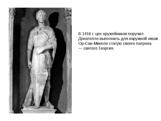 В 1416 г. цех оружейников поручил Донателло выполнить для наружной ниши Ор-Сан-Микеле статую своего патрона — святого Георгия.