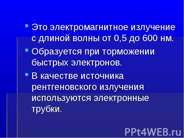 Это электромагнитное излучение с длиной волны от 0,5 до 600 нм.Образуется при торможении быстрых электронов.В качестве источника рентгеновского излучения используются электронные трубки.