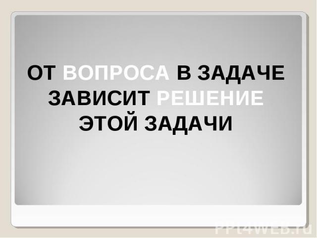 ОТ ВОПРОСА В ЗАДАЧЕ ЗАВИСИТ РЕШЕНИЕ ЭТОЙ ЗАДАЧИ