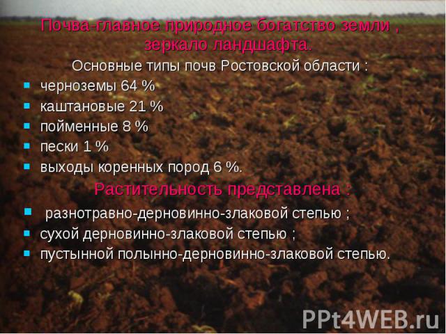 Почва-главное природное богатство земли , зеркало ландшафта.Основные типы почв Ростовской области :черноземы 64 %каштановые 21 %пойменные 8 %пески 1 %выходы коренных пород 6 %. Растительность представлена : разнотравно-дерновинно-злаковой степью ;су…