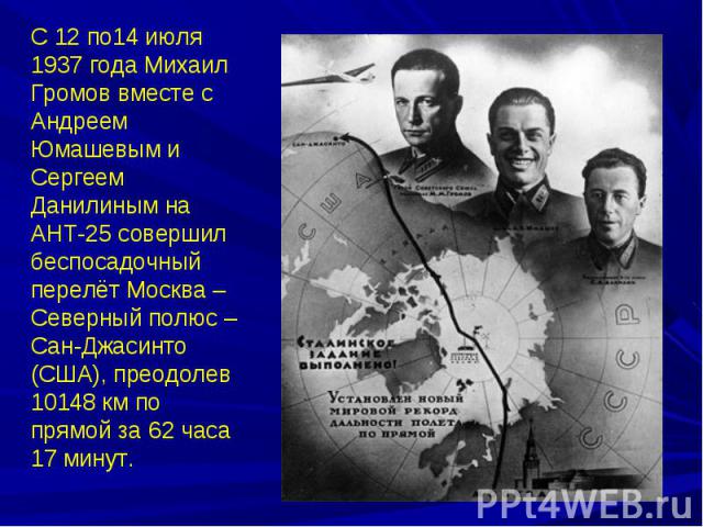 С 12 по14 июля 1937 года Михаил Громов вместе с Андреем Юмашевым и Сергеем Данилиным на АНТ-25 совершил беспосадочный перелёт Москва – Северный полюс – Сан-Джасинто (США), преодолев 10148 км по прямой за 62 часа 17 минут.