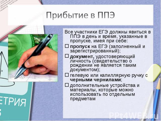 Прибытие в ППЭВсе участники ЕГЭ должны явиться в ППЭ в день и время, указанные в пропуске, имея при себе: пропуск на ЕГЭ (заполненный и зарегистрированный);документ, удостоверяющий личность (свидетельство о рождении не является таким документом);гел…