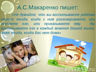 А.С.Макаренко пишет: «Не думайте, что вы воспитываете ребёнка только тогда, когд