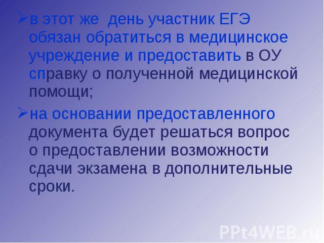 в этот же день участник ЕГЭ обязан обратиться в медицинское учреждение и предоставить в ОУ справку о полученной медицинской помощи;на основании предоставленного документа будет решаться вопрос о предоставлении возможности сдачи экзамена в дополнител…