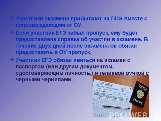 Участники экзамена прибывают на ППЭ вместе с сопровождающим от ОУ.Если участник ЕГЭ забыл пропуск, ему будет предоставлена справка об участии в экзамене. В течение двух дней после экзамена он обязан предоставить в ОУ пропуск.Участник ЕГЭ обязан явит…