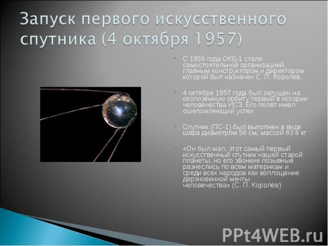 Запуск первого искусственного спутника (4 октября 1957) С 1956 года ОКБ-1 стало самостоятельной организацией, главным конструктором и директором которой был назначен С. П. Королёв.4 октября 1957 года был запущен на околоземную орбиту первый в истори…