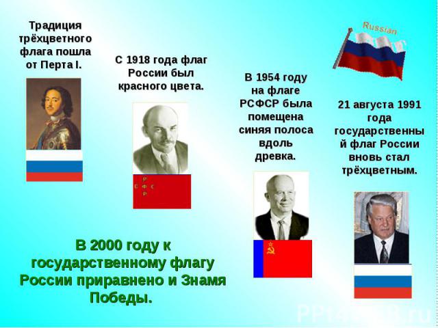 Традиция трёхцветного флага пошла от Перта I. С 1918 года флаг России был красного цвета.В 1954 году на флаге РСФСР была помещена синяя полоса вдоль древка.21 августа 1991 года государственный флаг России вновь стал трёхцветным.В 2000 году к государ…