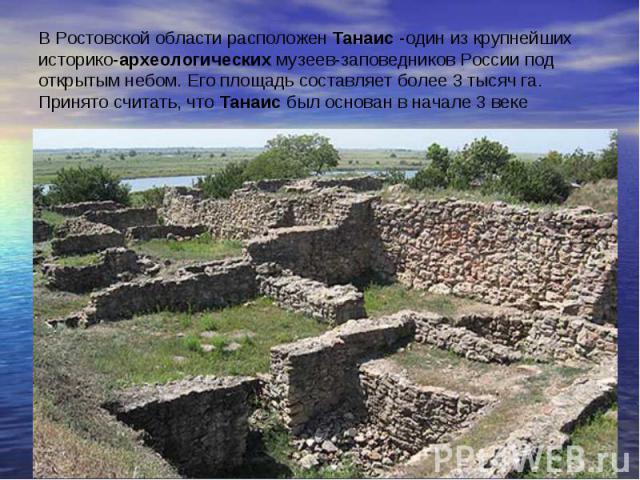 В Ростовской области расположен Танаис -один из крупнейших историко-археологических музеев-заповедников России под открытым небом. Его площадь составляет более 3 тысяч га. Принято считать, что Танаис был основан в начале 3 веке