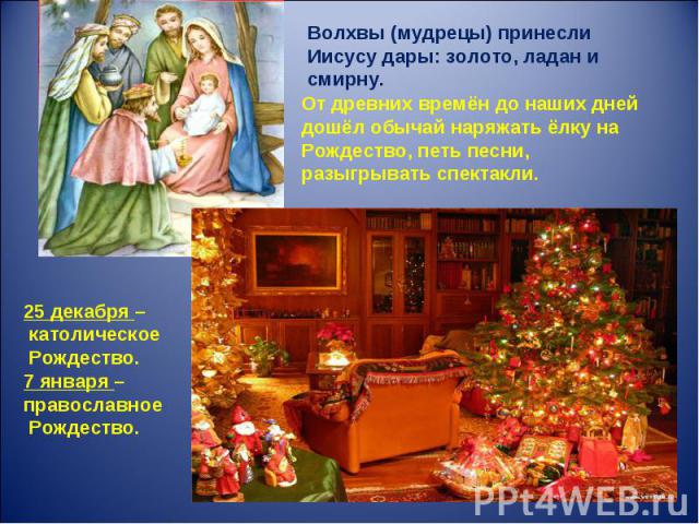 Волхвы (мудрецы) принесли Иисусу дары: золото, ладан и смирну.От древних времён до наших дней дошёл обычай наряжать ёлку на Рождество, петь песни, разыгрывать спектакли.25 декабря – католическое Рождество.7 января – православное Рождество.