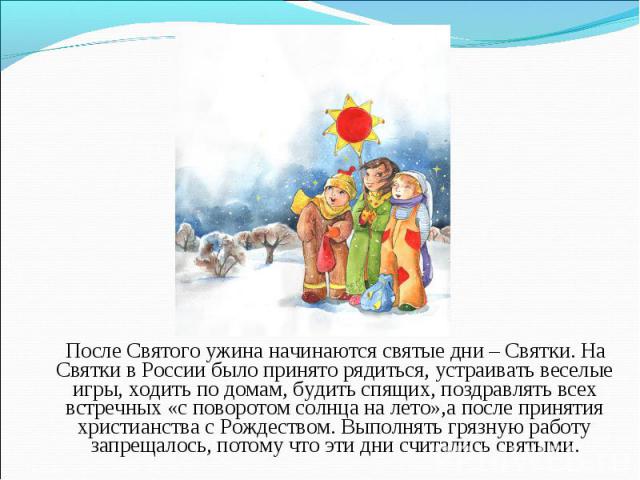 После Святого ужина начинаются святые дни – Святки. На Святки в России было принято рядиться, устраивать веселые игры, ходить по домам, будить спящих, поздравлять всех встречных «с поворотом солнца на лето»,а после принятия христианства с Рождеством…