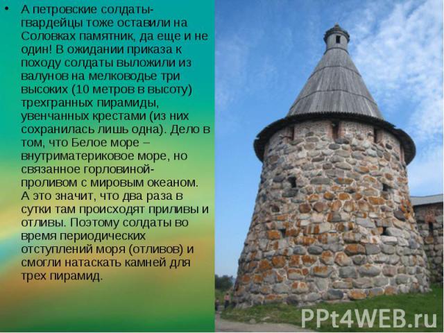 А петровские солдаты-гвардейцы тоже оставили на Соловках памятник, да еще и не один! В ожидании приказа к походу солдаты выложили из валунов на мелководье три высоких (10 метров в высоту) трехгранных пирамиды, увенчанных крестами (из них сохранилась…