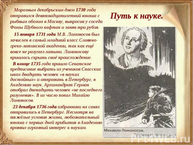 Путь к науке. Морозным декабрьским днем 1730 года отправился девятнадцатилетний юноша с рыбным обозом в Москву, выпросив у соседа Фомы Шубного кафтан и заняв три рубля. 15 января 1731 года М.В. Ломоносов был зачислен в самый младший класс Славяно-гр…