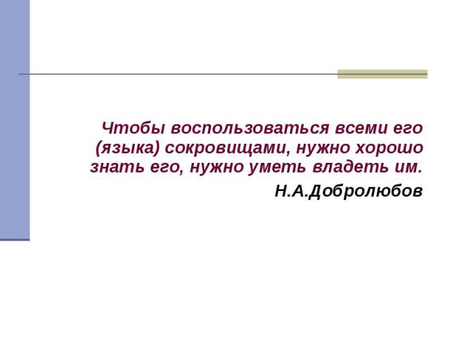 Чтобы воспользоваться всеми его (языка) сокровищами, нужно хорошо знать его, нужно уметь владеть им.Н.А.Добролюбов