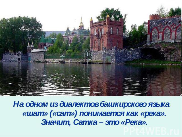 На одном из диалектов башкирского языка «шат» («сат») понимается как «река». Значит, Сатка – это «Река».