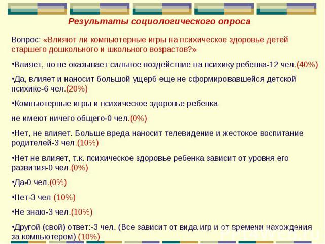 Результаты социологического опросаВопрос: «Влияют ли компьютерные игры на психическое здоровье детей старшего дошкольного и школьного возрастов?»Влияет, но не оказывает сильное воздействие на психику ребенка-12 чел.(40%)Да, влияет и наносит большой …