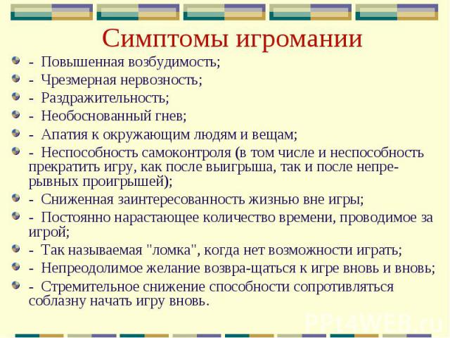 Симптомы игромании-  Повышенная возбудимость;-  Чрезмерная нервозность;-  Раздражительность;-  Необоснованный гнев;-  Апатия к окружающим людям и вещам;-  Неспособность самоконтроля (в том числе и неспособность прекратить игру, как после выигрыша, т…