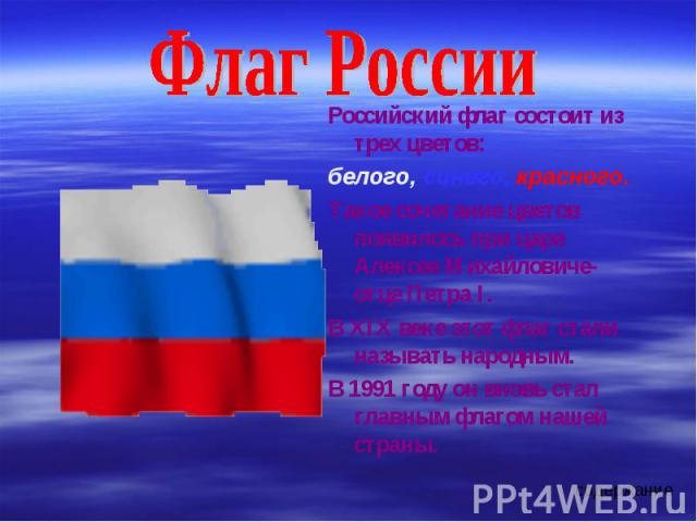 Флаг РоссииРоссийский флаг состоит из трех цветов:белого, синего, красного.Такое сочетание цветов появилось при царе Алексее Михайловиче-отце Петра I.В XIX веке этот флаг стали называть народным.В 1991 году он вновь стал главным флагом нашей страны.