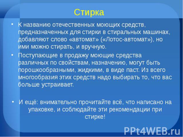 Стирка К названию отечественных моющих средств, предназначенных для стирки в стиральных машинах, добавляют слово «автомат» («Лотос-автомат»), но ими можно стирать, и вручную.Поступающие в продажу моющие средства различных по свойствам, назначению, м…