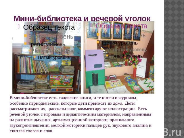 Мини-библиотека и речевой уголок В мини-библиотеке есть садовские книги, и те книги и журналы, особенно периодические, которые дети приносят из дома. Дети рассматривают их,  рассказывают, комментируют иллюстрации. Есть речевой уголок с игровым и дид…