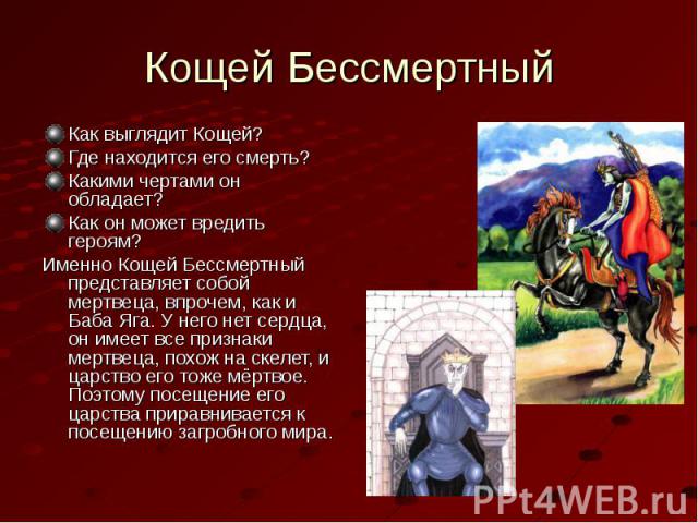 Кощей БессмертныйКак выглядит Кощей?Где находится его смерть?Какими чертами он обладает?Как он может вредить героям?Именно Кощей Бессмертный представляет собой мертвеца, впрочем, как и Баба Яга. У него нет сердца, он имеет все признаки мертвеца, пох…