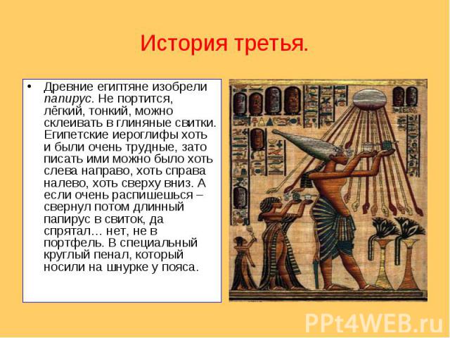История третья.Древние египтяне изобрели папирус. Не портится, лёгкий, тонкий, можно склеивать в глиняные свитки. Египетские иероглифы хоть и были очень трудные, зато писать ими можно было хоть слева направо, хоть справа налево, хоть сверху вниз. А …